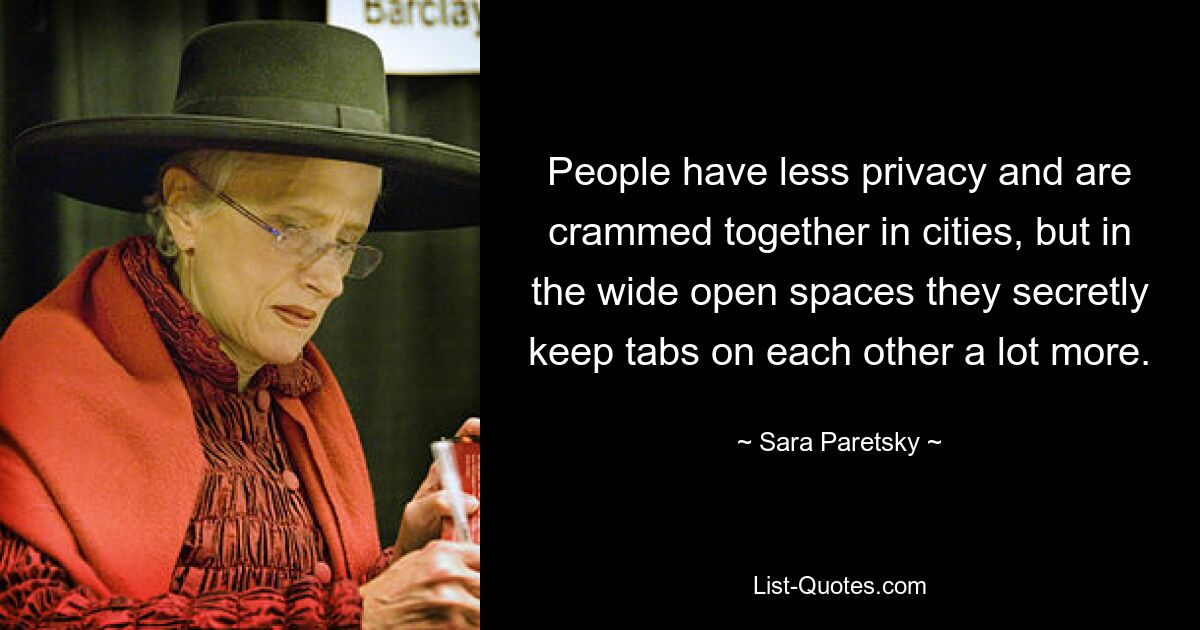 People have less privacy and are crammed together in cities, but in the wide open spaces they secretly keep tabs on each other a lot more. — © Sara Paretsky