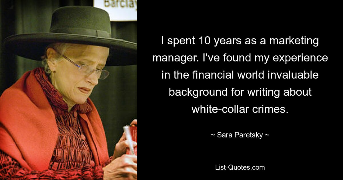 I spent 10 years as a marketing manager. I've found my experience in the financial world invaluable background for writing about white-collar crimes. — © Sara Paretsky