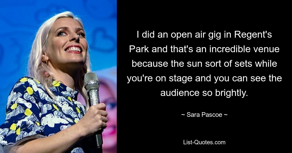 I did an open air gig in Regent's Park and that's an incredible venue because the sun sort of sets while you're on stage and you can see the audience so brightly. — © Sara Pascoe