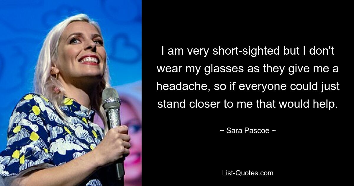 I am very short-sighted but I don't wear my glasses as they give me a headache, so if everyone could just stand closer to me that would help. — © Sara Pascoe