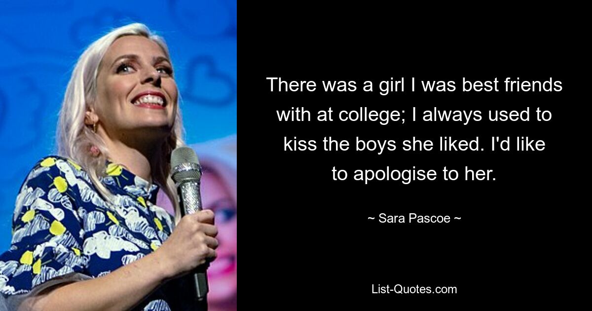 There was a girl I was best friends with at college; I always used to kiss the boys she liked. I'd like to apologise to her. — © Sara Pascoe