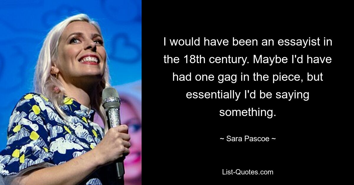 I would have been an essayist in the 18th century. Maybe I'd have had one gag in the piece, but essentially I'd be saying something. — © Sara Pascoe