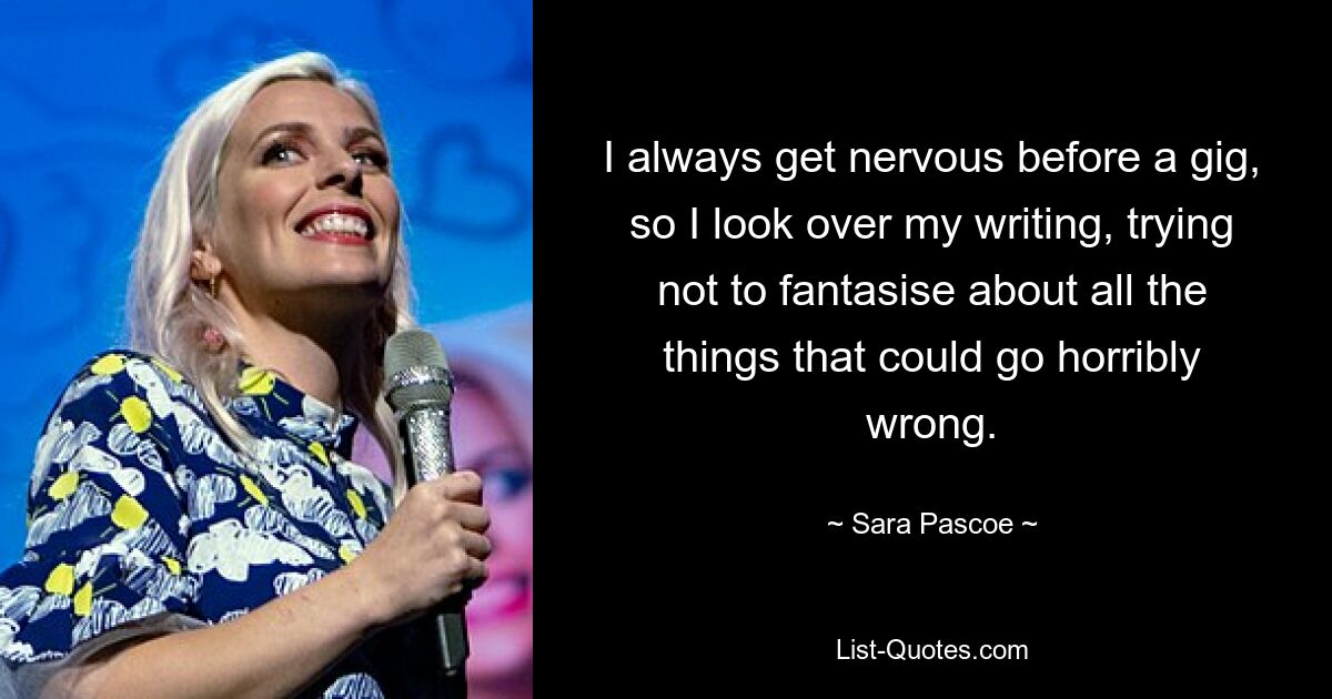 I always get nervous before a gig, so I look over my writing, trying not to fantasise about all the things that could go horribly wrong. — © Sara Pascoe