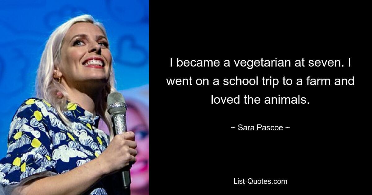 I became a vegetarian at seven. I went on a school trip to a farm and loved the animals. — © Sara Pascoe