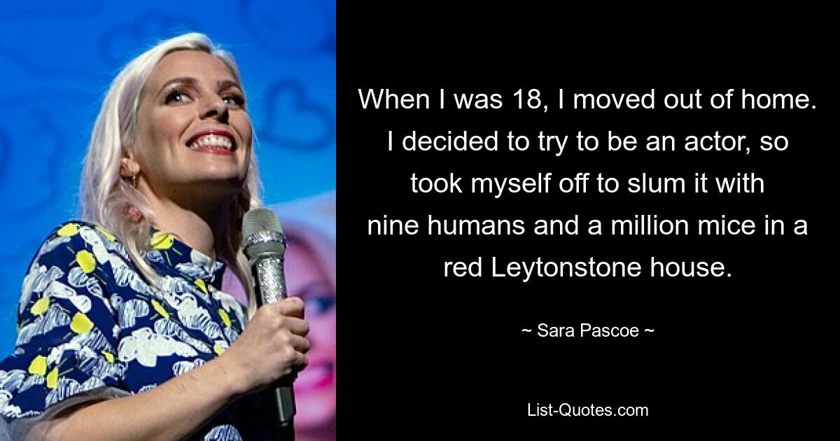 When I was 18, I moved out of home. I decided to try to be an actor, so took myself off to slum it with nine humans and a million mice in a red Leytonstone house. — © Sara Pascoe