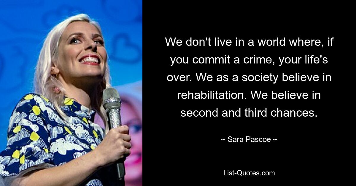 We don't live in a world where, if you commit a crime, your life's over. We as a society believe in rehabilitation. We believe in second and third chances. — © Sara Pascoe