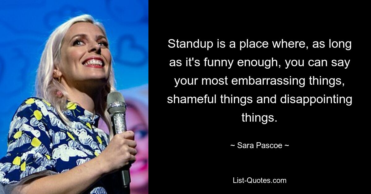 Standup is a place where, as long as it's funny enough, you can say your most embarrassing things, shameful things and disappointing things. — © Sara Pascoe