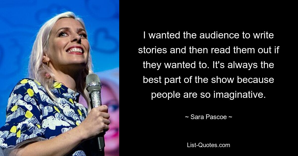 I wanted the audience to write stories and then read them out if they wanted to. It's always the best part of the show because people are so imaginative. — © Sara Pascoe