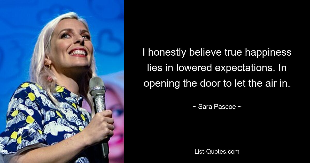 I honestly believe true happiness lies in lowered expectations. In opening the door to let the air in. — © Sara Pascoe