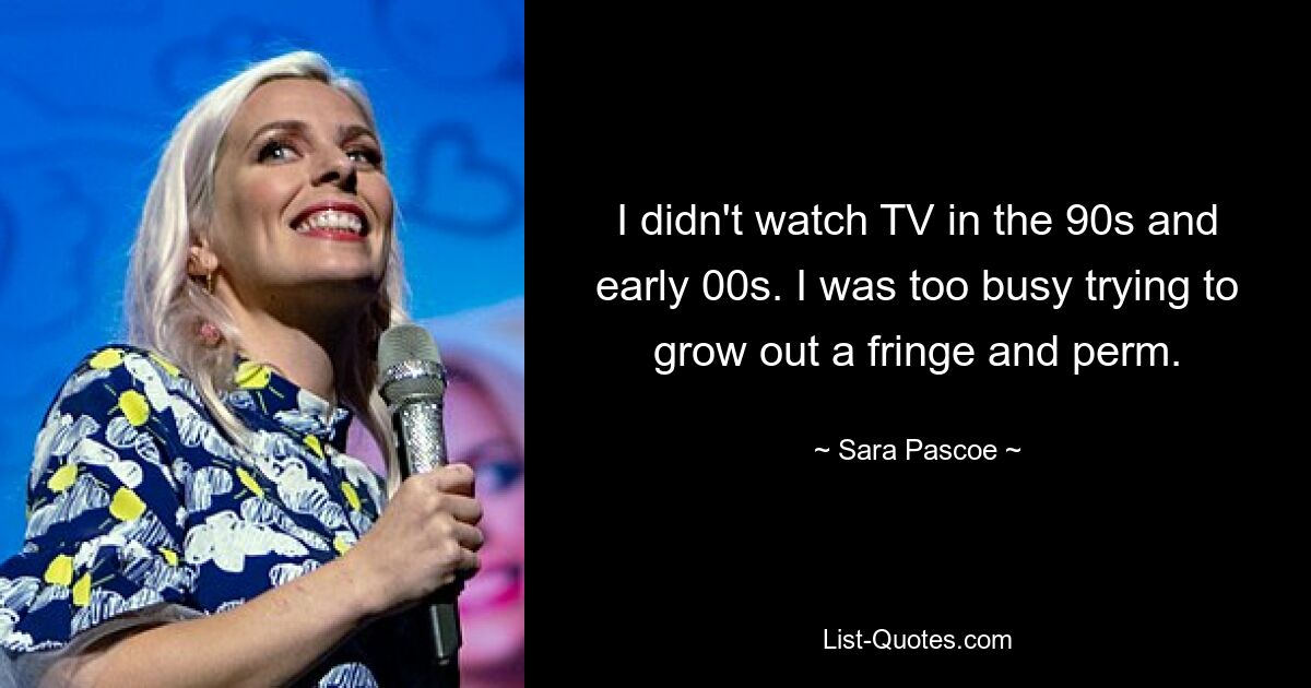 I didn't watch TV in the 90s and early 00s. I was too busy trying to grow out a fringe and perm. — © Sara Pascoe