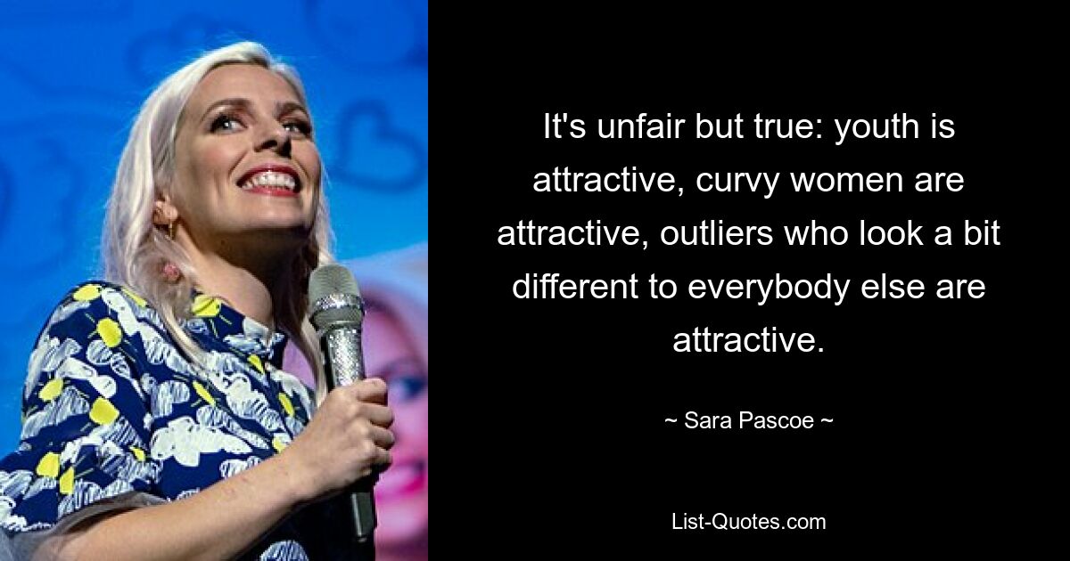 It's unfair but true: youth is attractive, curvy women are attractive, outliers who look a bit different to everybody else are attractive. — © Sara Pascoe