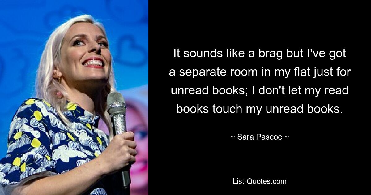 It sounds like a brag but I've got a separate room in my flat just for unread books; I don't let my read books touch my unread books. — © Sara Pascoe