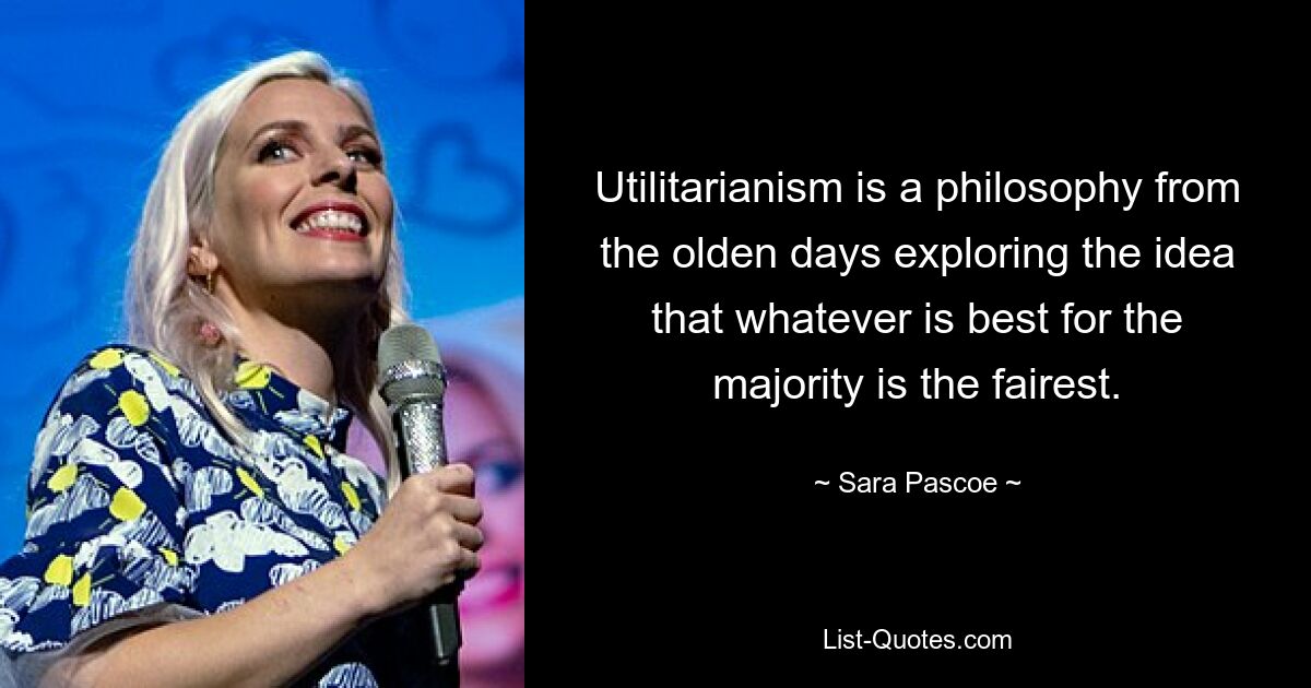 Utilitarianism is a philosophy from the olden days exploring the idea that whatever is best for the majority is the fairest. — © Sara Pascoe