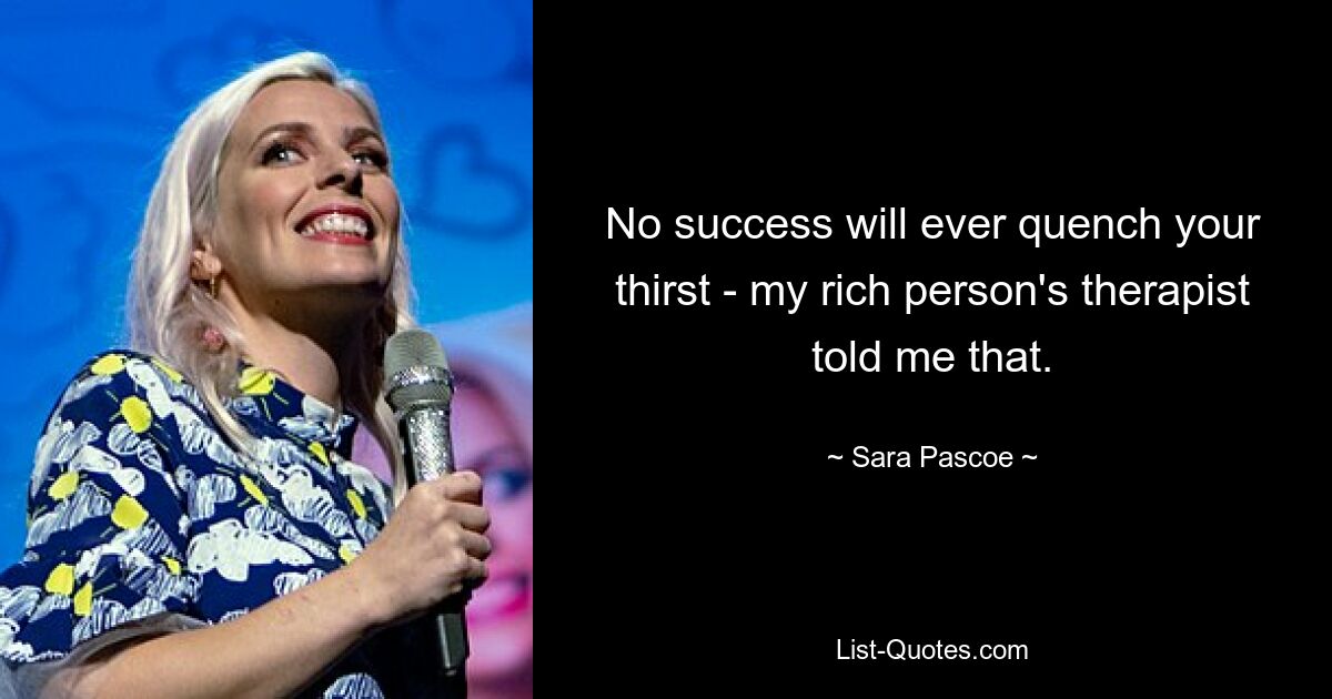 No success will ever quench your thirst - my rich person's therapist told me that. — © Sara Pascoe