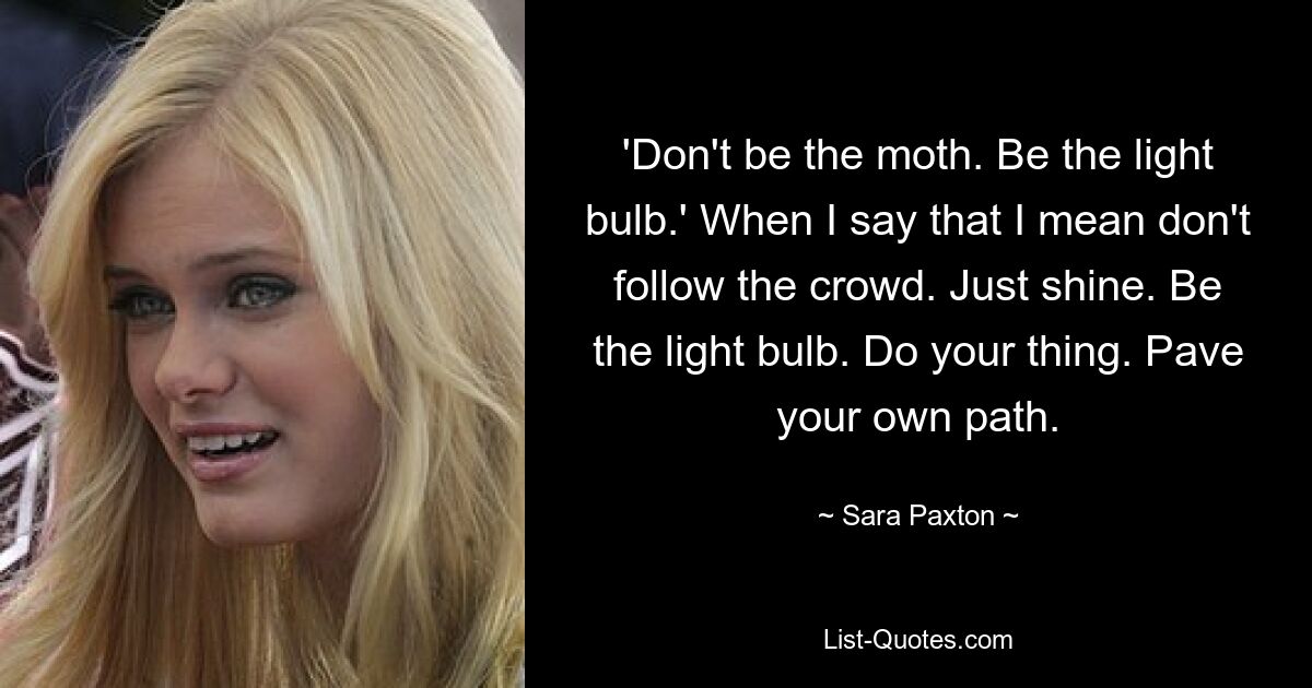 „Sei nicht die Motte. Sei die Glühbirne.&#39; Wenn ich das sage, meine ich, dass man nicht der Masse folgen sollte. Einfach glänzen. Sei die Glühbirne. Mach dein Ding. Ebne deinen eigenen Weg. — © Sara Paxton 