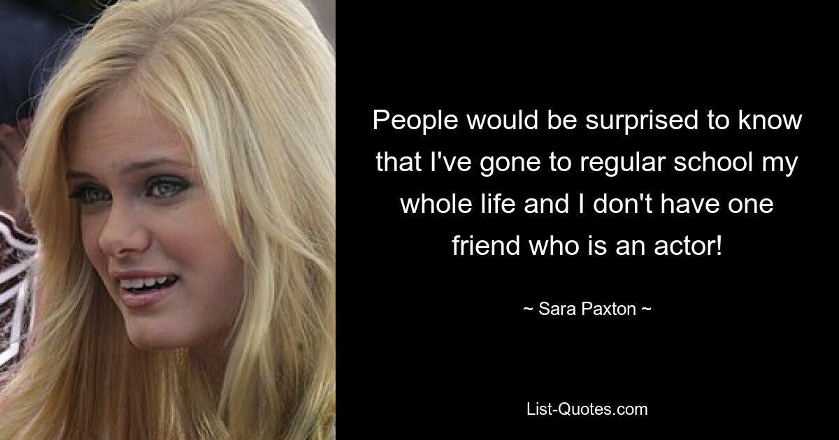 People would be surprised to know that I've gone to regular school my whole life and I don't have one friend who is an actor! — © Sara Paxton