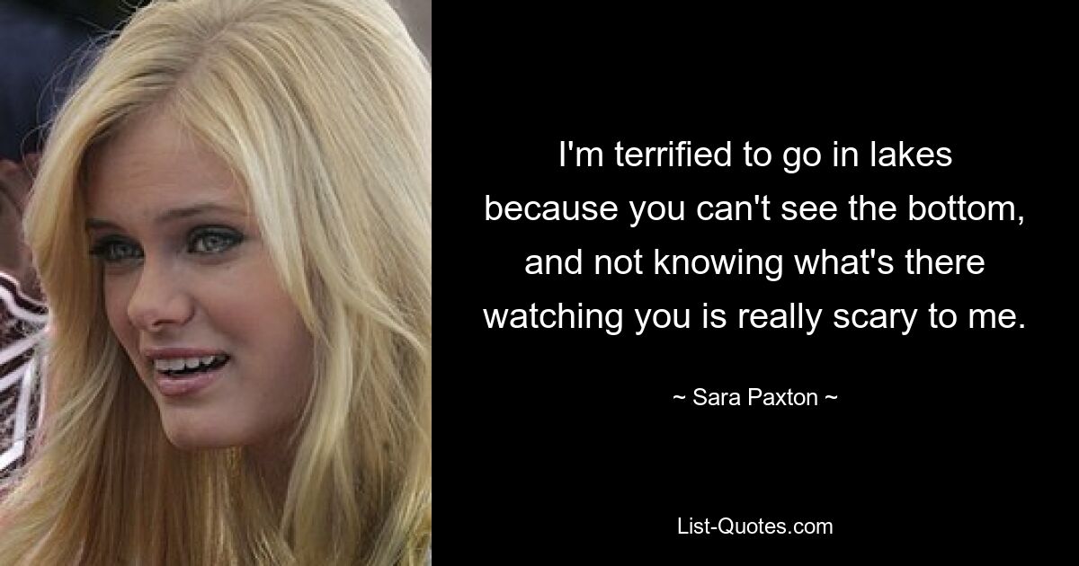 I'm terrified to go in lakes because you can't see the bottom, and not knowing what's there watching you is really scary to me. — © Sara Paxton