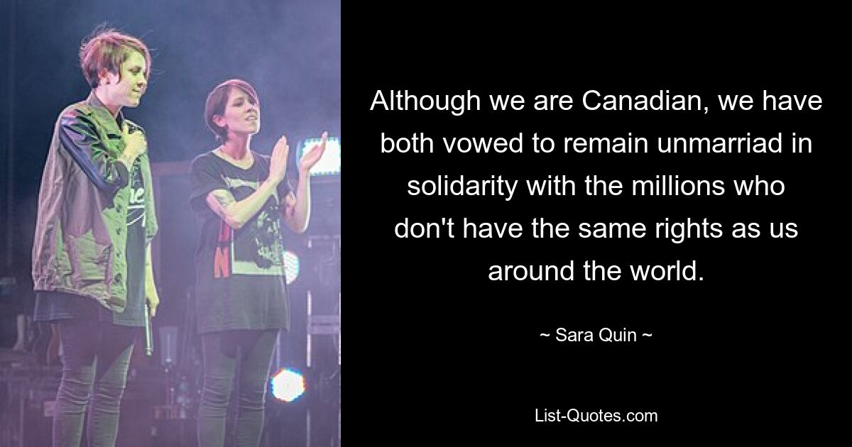 Although we are Canadian, we have both vowed to remain unmarriad in solidarity with the millions who don't have the same rights as us around the world. — © Sara Quin