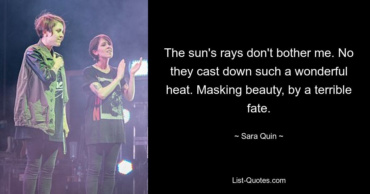 The sun's rays don't bother me. No they cast down such a wonderful heat. Masking beauty, by a terrible fate. — © Sara Quin