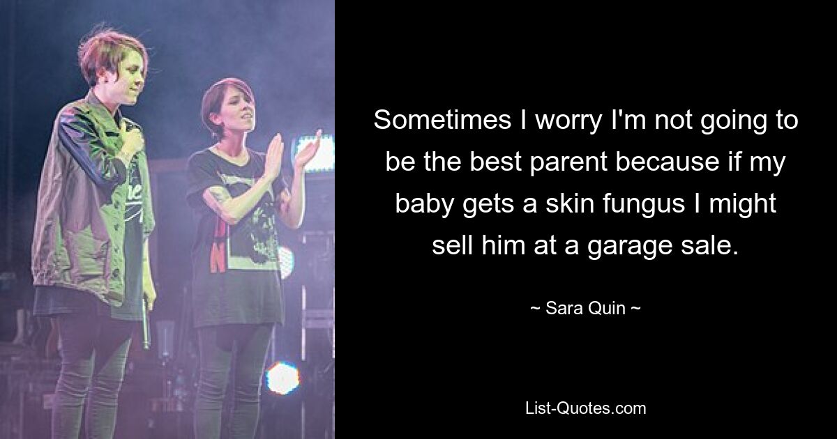 Sometimes I worry I'm not going to be the best parent because if my baby gets a skin fungus I might sell him at a garage sale. — © Sara Quin