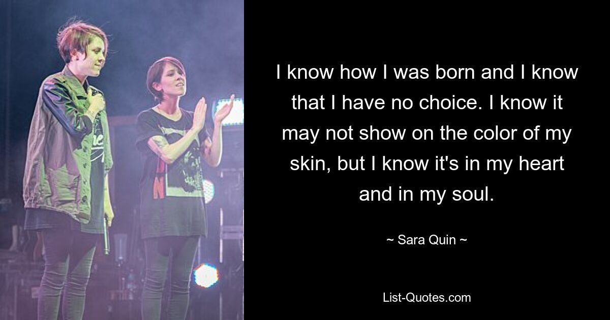 I know how I was born and I know that I have no choice. I know it may not show on the color of my skin, but I know it's in my heart and in my soul. — © Sara Quin