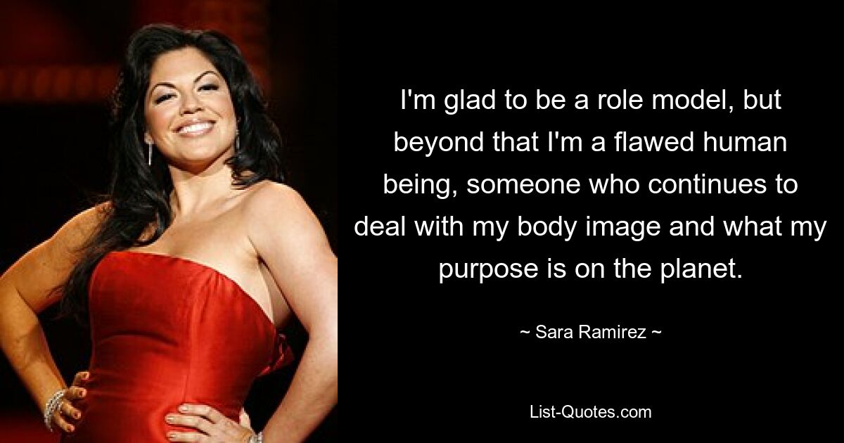 I'm glad to be a role model, but beyond that I'm a flawed human being, someone who continues to deal with my body image and what my purpose is on the planet. — © Sara Ramirez