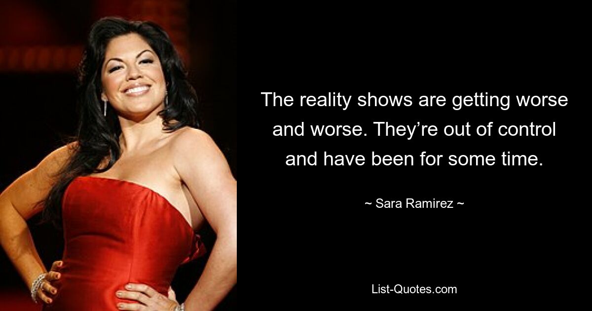 The reality shows are getting worse and worse. They’re out of control and have been for some time. — © Sara Ramirez