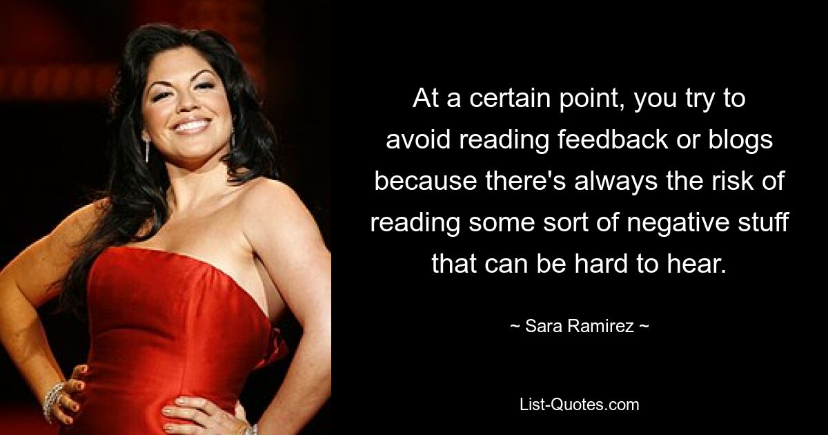 At a certain point, you try to avoid reading feedback or blogs because there's always the risk of reading some sort of negative stuff that can be hard to hear. — © Sara Ramirez