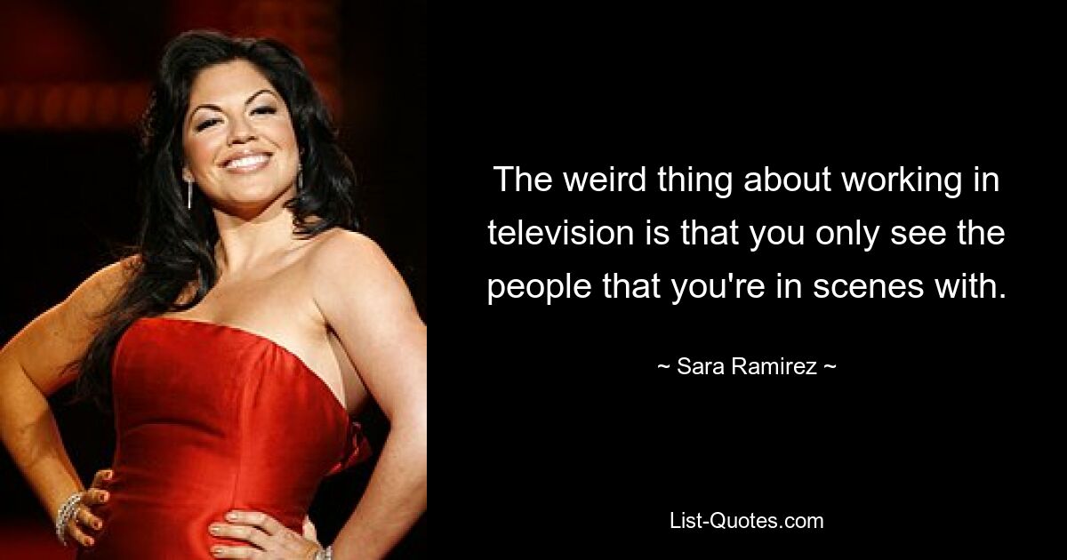 The weird thing about working in television is that you only see the people that you're in scenes with. — © Sara Ramirez