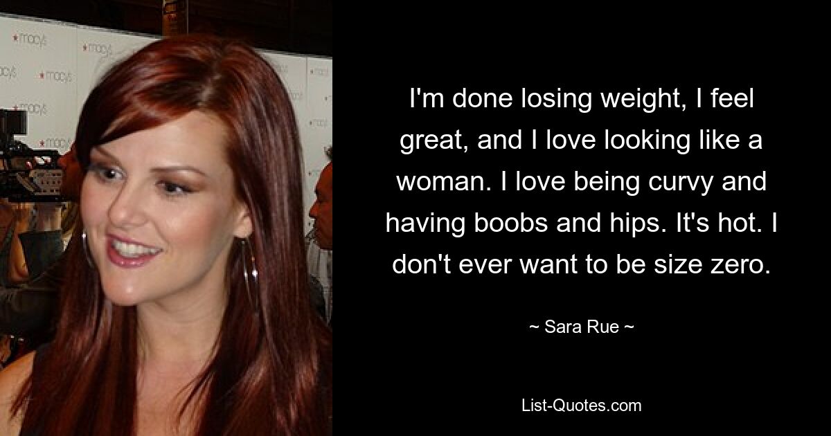 I'm done losing weight, I feel great, and I love looking like a woman. I love being curvy and having boobs and hips. It's hot. I don't ever want to be size zero. — © Sara Rue