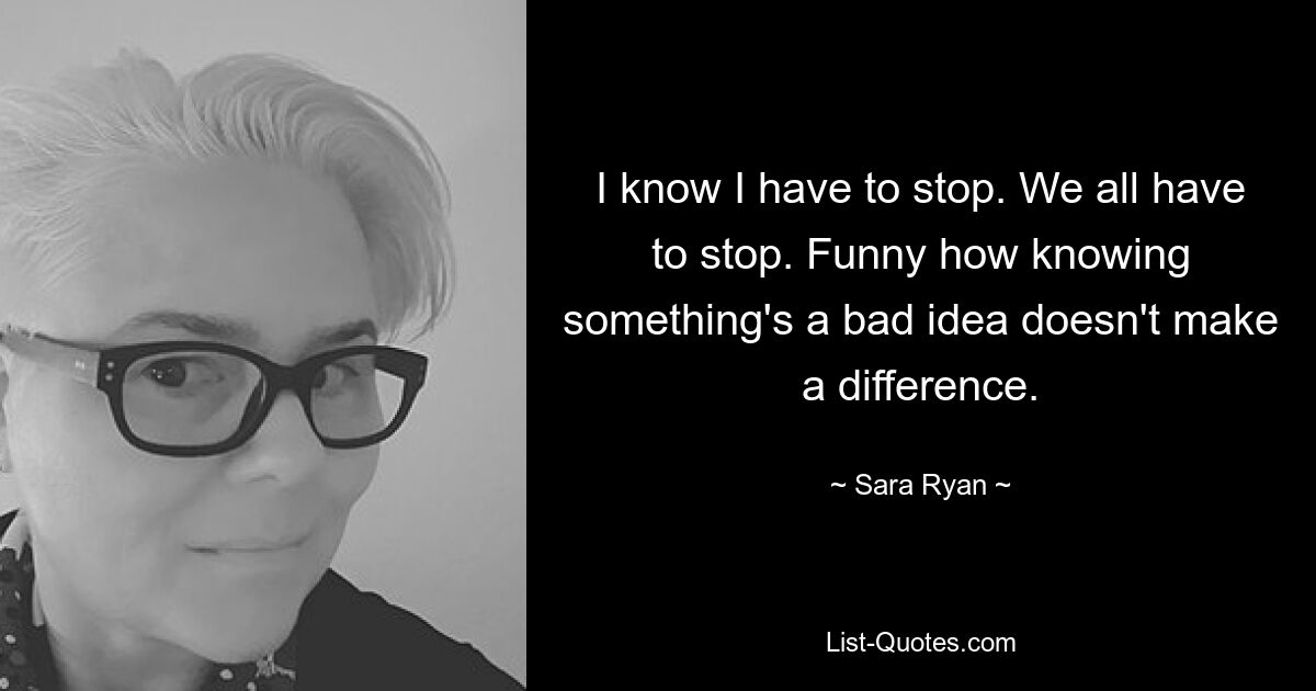 I know I have to stop. We all have to stop. Funny how knowing something's a bad idea doesn't make a difference. — © Sara Ryan