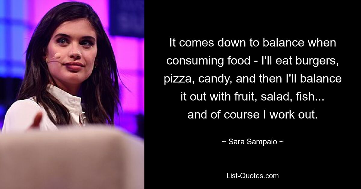 It comes down to balance when consuming food - I'll eat burgers, pizza, candy, and then I'll balance it out with fruit, salad, fish... and of course I work out. — © Sara Sampaio