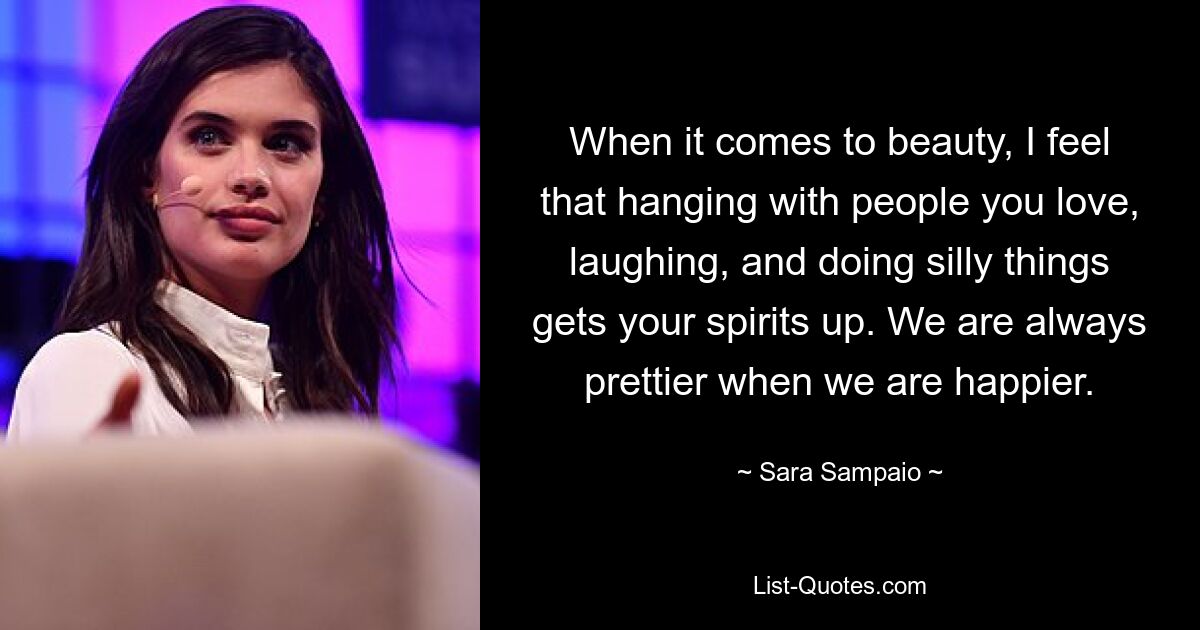 When it comes to beauty, I feel that hanging with people you love, laughing, and doing silly things gets your spirits up. We are always prettier when we are happier. — © Sara Sampaio