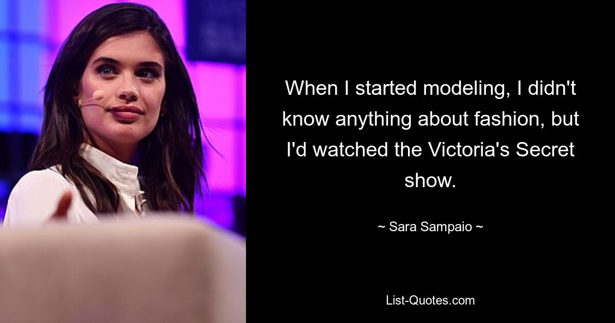 When I started modeling, I didn't know anything about fashion, but I'd watched the Victoria's Secret show. — © Sara Sampaio