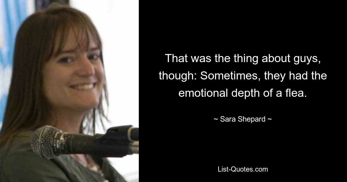 That was the thing about guys, though: Sometimes, they had the emotional depth of a flea. — © Sara Shepard