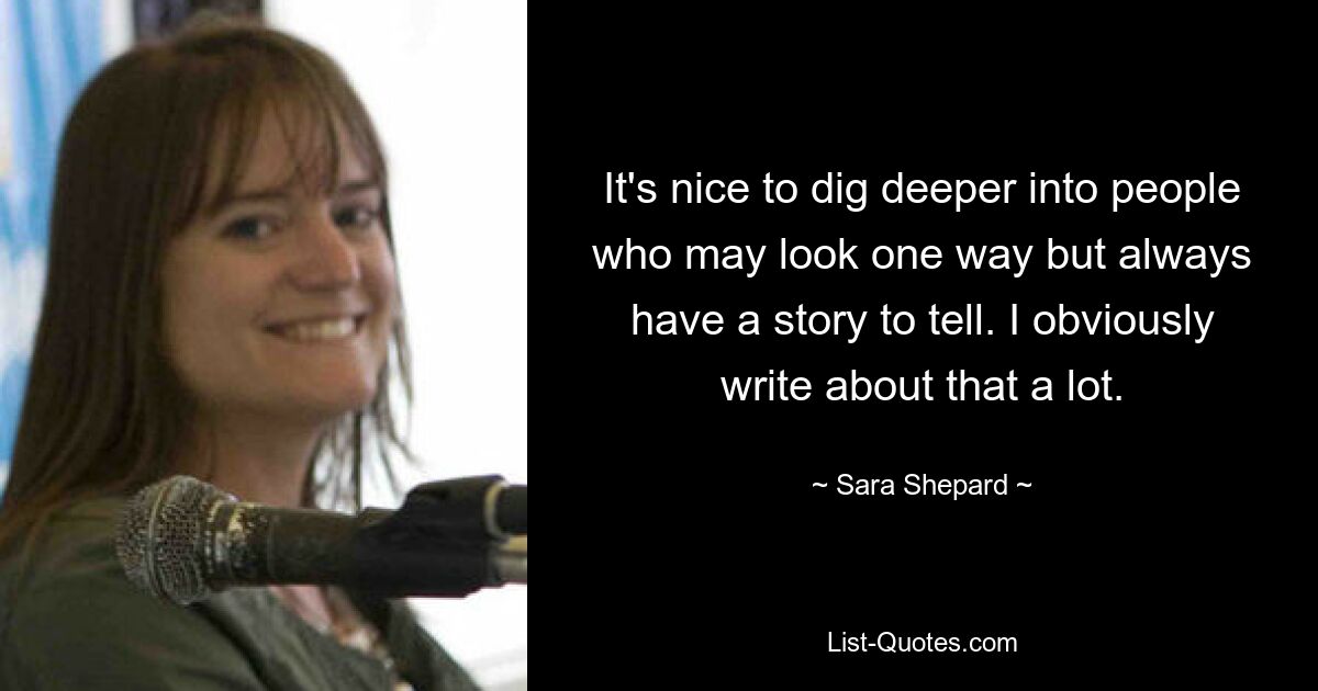 It's nice to dig deeper into people who may look one way but always have a story to tell. I obviously write about that a lot. — © Sara Shepard