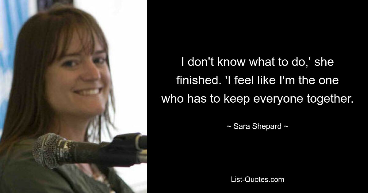 I don't know what to do,' she finished. 'I feel like I'm the one who has to keep everyone together. — © Sara Shepard