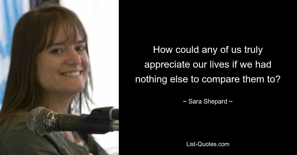 How could any of us truly appreciate our lives if we had nothing else to compare them to? — © Sara Shepard