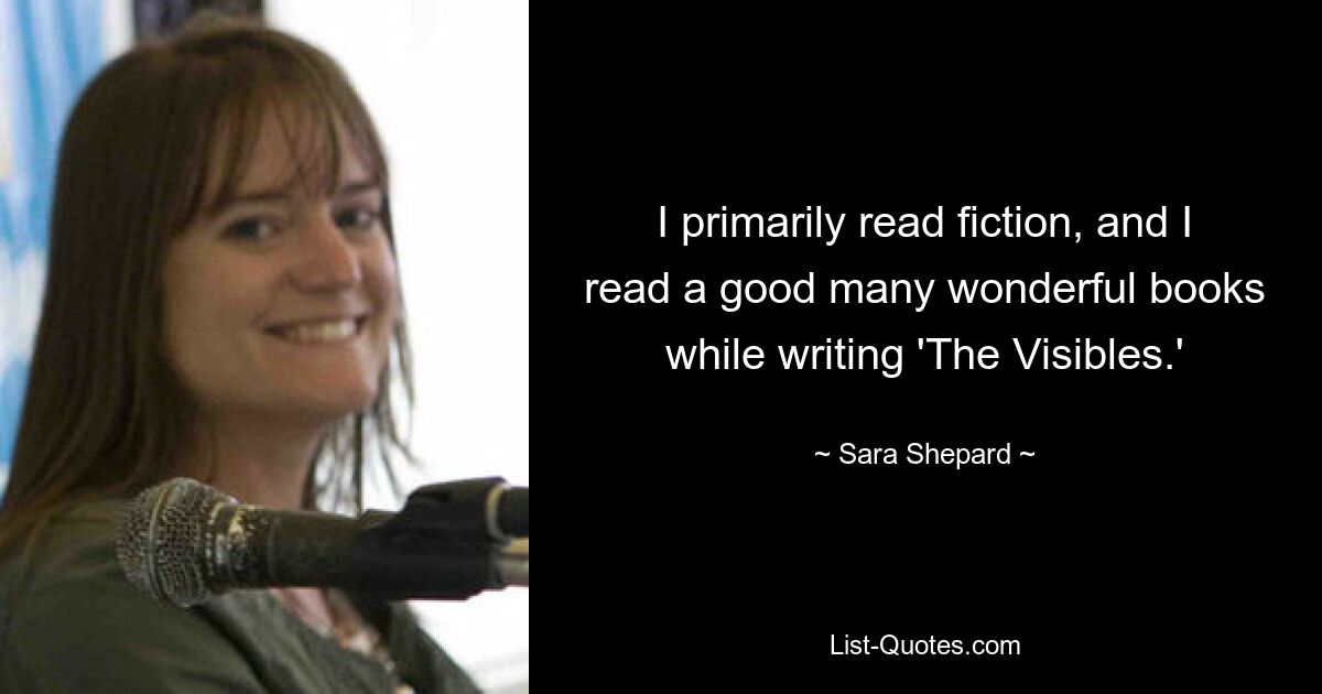 I primarily read fiction, and I read a good many wonderful books while writing 'The Visibles.' — © Sara Shepard