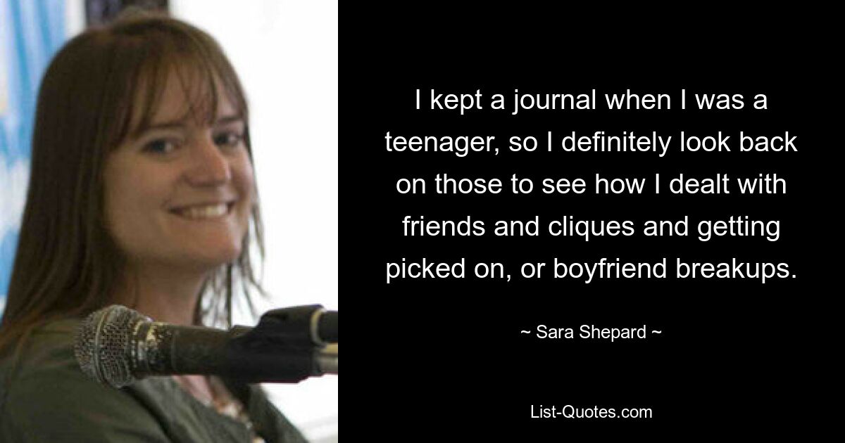 I kept a journal when I was a teenager, so I definitely look back on those to see how I dealt with friends and cliques and getting picked on, or boyfriend breakups. — © Sara Shepard