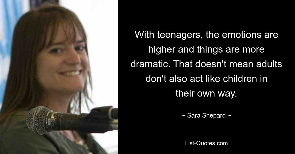 With teenagers, the emotions are higher and things are more dramatic. That doesn't mean adults don't also act like children in their own way. — © Sara Shepard