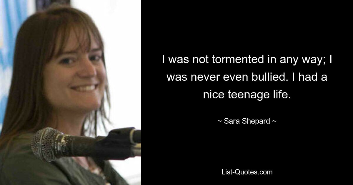 I was not tormented in any way; I was never even bullied. I had a nice teenage life. — © Sara Shepard