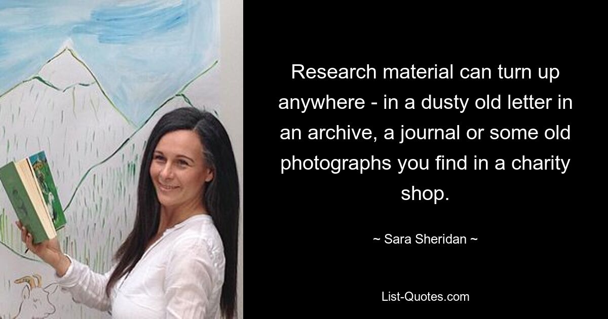 Research material can turn up anywhere - in a dusty old letter in an archive, a journal or some old photographs you find in a charity shop. — © Sara Sheridan