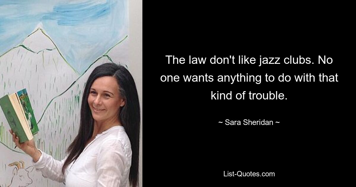 The law don't like jazz clubs. No one wants anything to do with that kind of trouble. — © Sara Sheridan