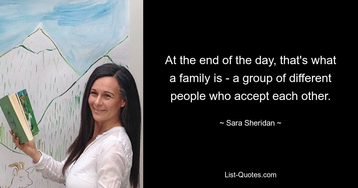 At the end of the day, that's what a family is - a group of different people who accept each other. — © Sara Sheridan