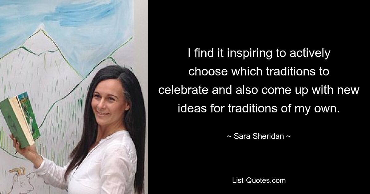 I find it inspiring to actively choose which traditions to celebrate and also come up with new ideas for traditions of my own. — © Sara Sheridan