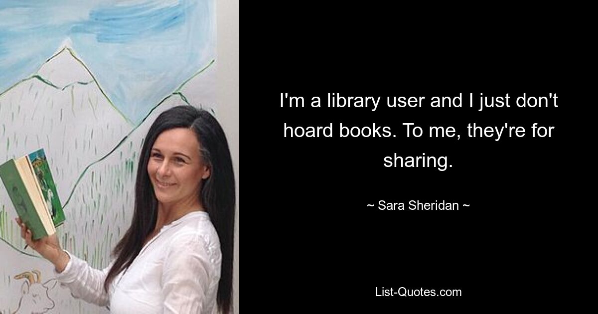 I'm a library user and I just don't hoard books. To me, they're for sharing. — © Sara Sheridan