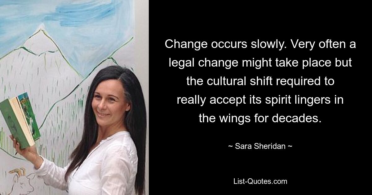 Change occurs slowly. Very often a legal change might take place but the cultural shift required to really accept its spirit lingers in the wings for decades. — © Sara Sheridan