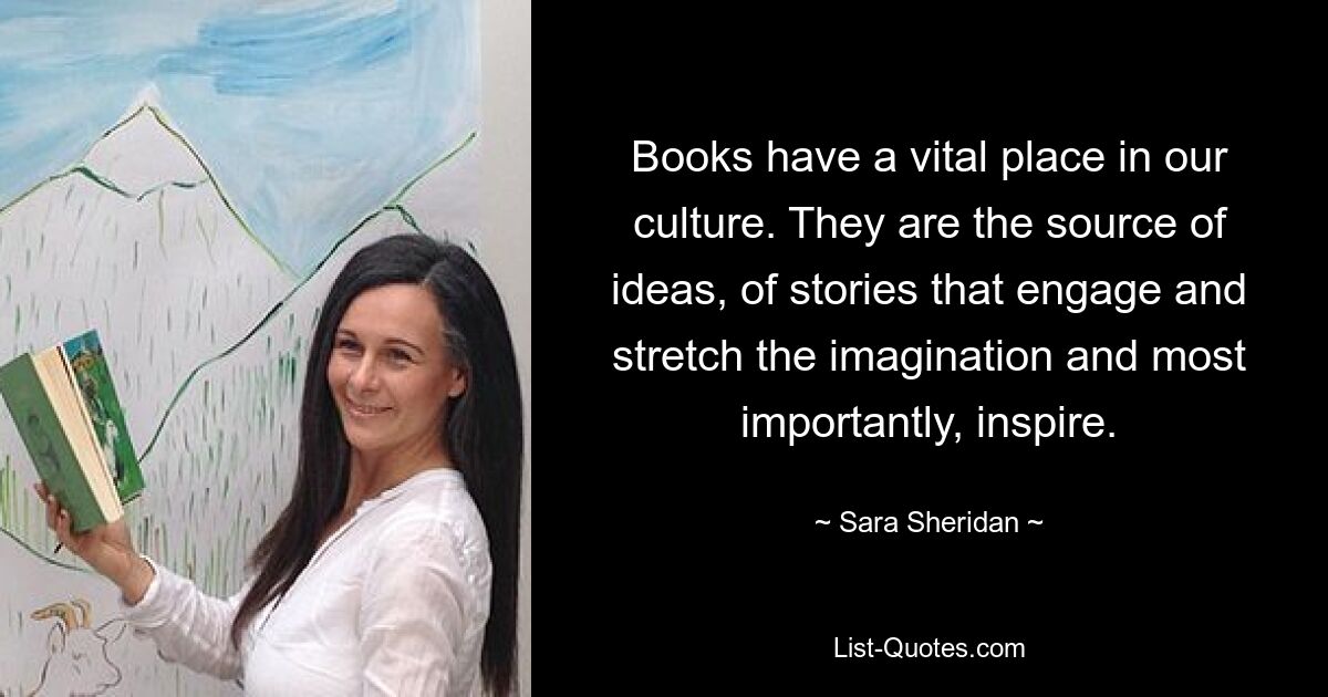 Books have a vital place in our culture. They are the source of ideas, of stories that engage and stretch the imagination and most importantly, inspire. — © Sara Sheridan