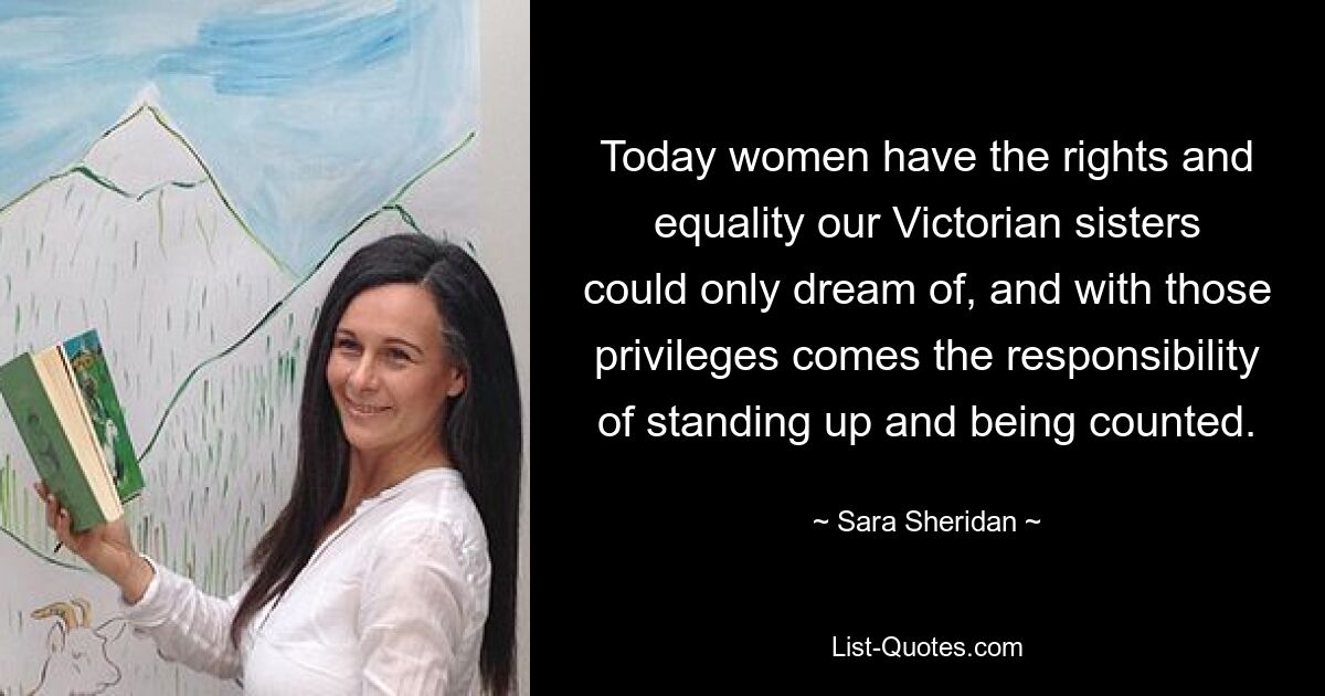 Today women have the rights and equality our Victorian sisters could only dream of, and with those privileges comes the responsibility of standing up and being counted. — © Sara Sheridan